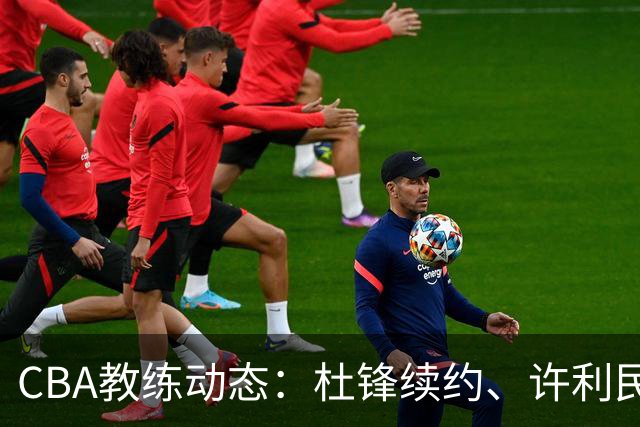 CBA教练动态：杜锋续约、许利民退出、杨鸣受限、李春江传言不实